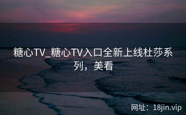 糖心TV_糖心TV入口全新上线杜莎系列,美看 糖心TV_糖心TV入口全新上线杜莎系列,美看