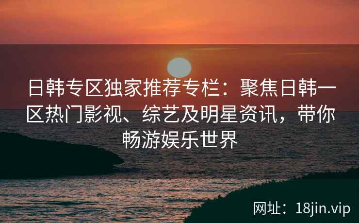 日韩专区独家推荐专栏：聚焦日韩一区热门影视、综艺及明星资讯，带你畅游娱乐世界