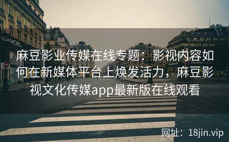 麻豆影业传媒在线专题：影视内容如何在新媒体平台上焕发活力，麻豆影视文化传媒app最新版在线观看