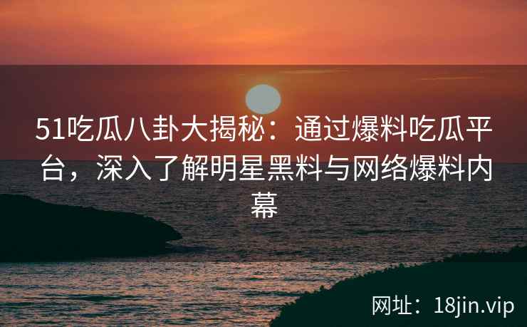 51吃瓜八卦大揭秘：通过爆料吃瓜平台，深入了解明星黑料与网络爆料内幕