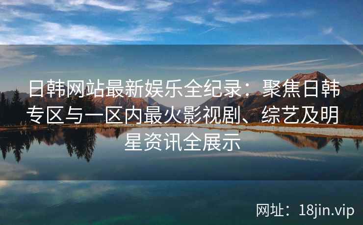 日韩网站最新娱乐全纪录：聚焦日韩专区与一区内最火影视剧、综艺及明星资讯全展示