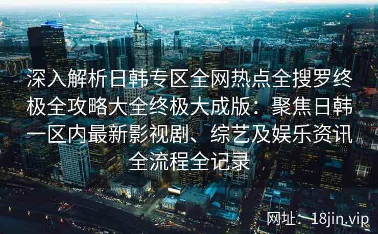 深入解析日韩专区全网热点全搜罗终极全攻略大全终极大成版：聚焦日韩一区内最新影视剧、综艺及娱乐资讯全流程全记录