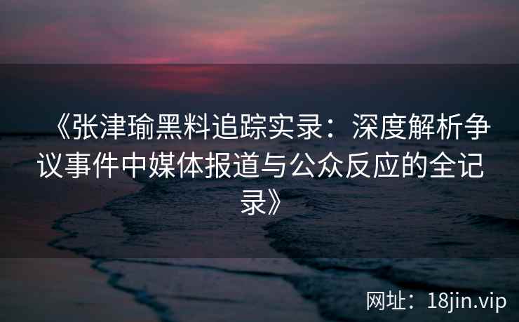《张津瑜黑料追踪实录：深度解析争议事件中媒体报道与公众反应的全记录》