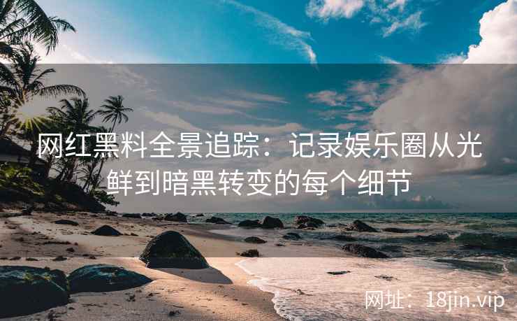 网红黑料全景追踪：记录娱乐圈从光鲜到暗黑转变的每个细节