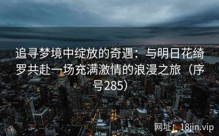 追寻梦境中绽放的奇遇：与明日花绮罗共赴一场充满激情的浪漫之旅（序号285）