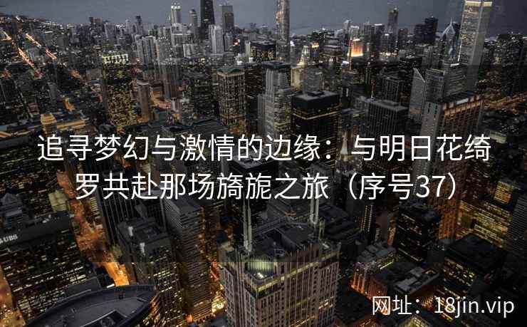 追寻梦幻与激情的边缘：与明日花绮罗共赴那场旖旎之旅（序号37）