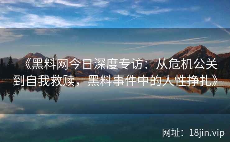 《黑料网今日深度专访：从危机公关到自我救赎，黑料事件中的人性挣扎》