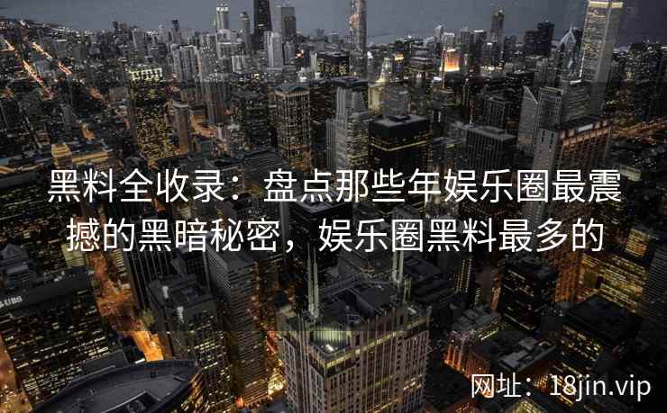 黑料全收录：盘点那些年娱乐圈最震撼的黑暗秘密，娱乐圈黑料最多的