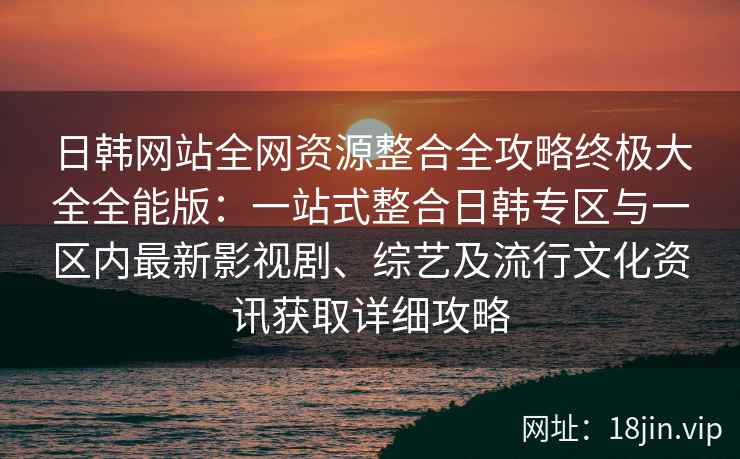 日韩网站全网资源整合全攻略终极大全全能版：一站式整合日韩专区与一区内最新影视剧、综艺及流行文化资讯获取详细攻略