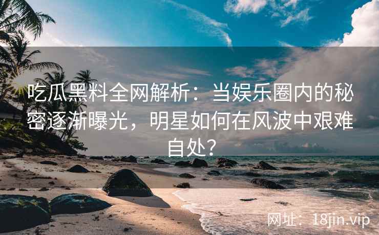 吃瓜黑料全网解析：当娱乐圈内的秘密逐渐曝光，明星如何在风波中艰难自处？