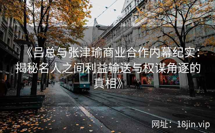 《吕总与张津瑜商业合作内幕纪实：揭秘名人之间利益输送与权谋角逐的真相》