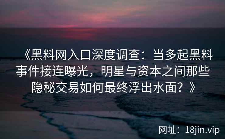 《黑料网入口深度调查：当多起黑料事件接连曝光，明星与资本之间那些隐秘交易如何最终浮出水面？》