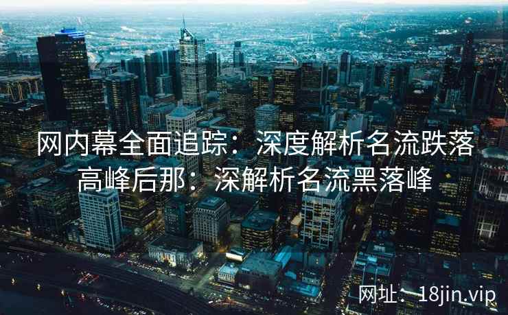 网内幕全面追踪：深度解析名流跌落高峰后那：深解析名流黑落峰
