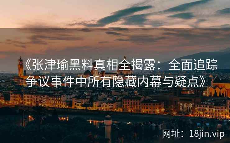 《张津瑜黑料真相全揭露：全面追踪争议事件中所有隐藏内幕与疑点》