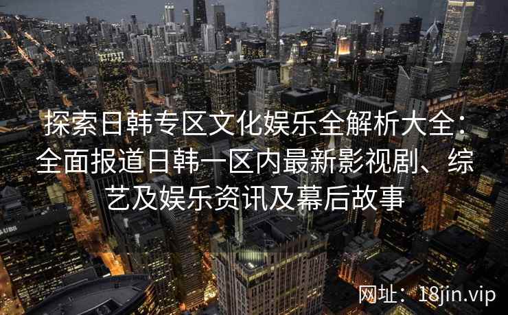 探索日韩专区文化娱乐全解析大全：全面报道日韩一区内最新影视剧、综艺及娱乐资讯及幕后故事