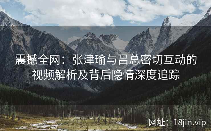 震撼全网：张津瑜与吕总密切互动的视频解析及背后隐情深度追踪