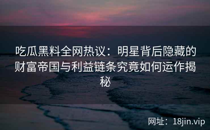 吃瓜黑料全网热议：明星背后隐藏的财富帝国与利益链条究竟如何运作揭秘