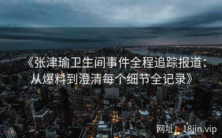 《张津瑜卫生间事件全程追踪报道：从爆料到澄清每个细节全记录》
