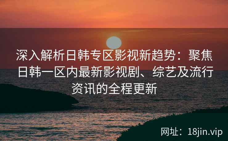 深入解析日韩专区影视新趋势：聚焦日韩一区内最新影视剧、综艺及流行资讯的全程更新