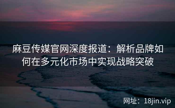 麻豆传媒官网深度报道:解析品牌如何在多元化市场中实现战略突破 麻豆传媒官网深度报道:解析品牌如何在多元化市场中实现战略突破