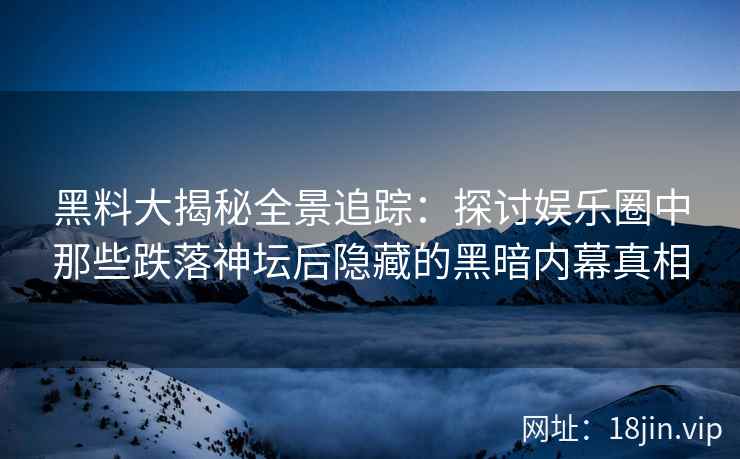 黑料大揭秘全景追踪：探讨娱乐圈中那些跌落神坛后隐藏的黑暗内幕真相