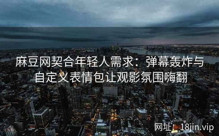 麻豆网契合年轻人需求：弹幕轰炸与自定义表情包让观影氛围嗨翻