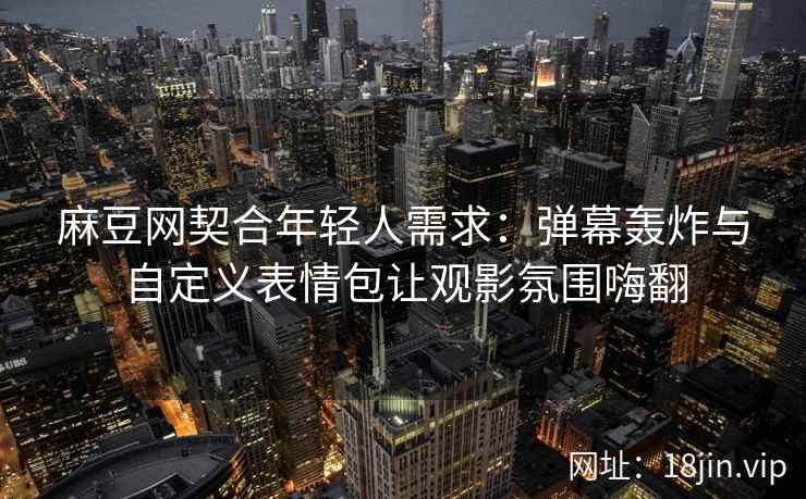 麻豆网契合年轻人需求：弹幕轰炸与自定义表情包让观影氛围嗨翻