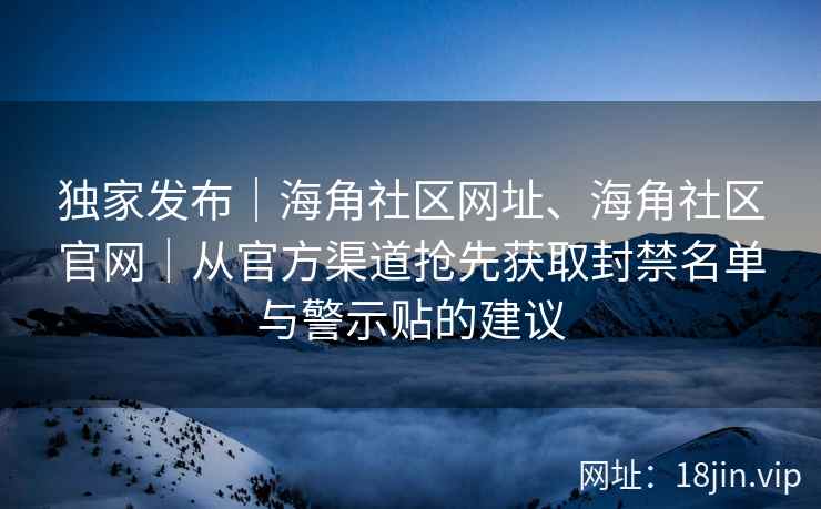 独家发布｜海角社区网址、海角社区官网｜从官方渠道抢先获取封禁名单与警示贴的建议