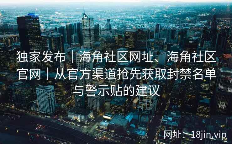 独家发布｜海角社区网址、海角社区官网｜从官方渠道抢先获取封禁名单与警示贴的建议