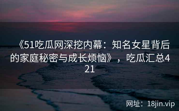 《51吃瓜网深挖内幕：知名女星背后的家庭秘密与成长烦恼》，吃瓜汇总421